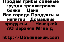Продам грибы соленые грузди трехлитровая банка  › Цена ­ 1 300 - Все города Продукты и напитки » Домашние продукты   . Ненецкий АО,Верхняя Мгла д.